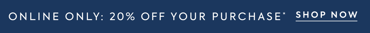 ONLINE ONLY: 20% OFF YOUR PURCHASE* SHOP NOW