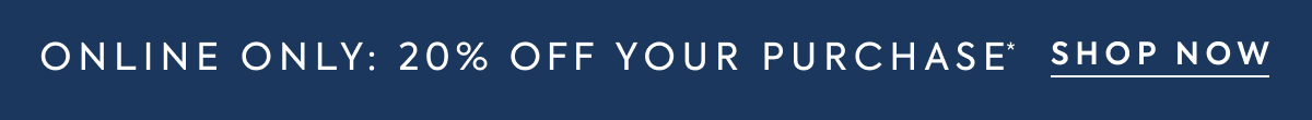 ONLINE ONLY 20% OFF YOUR PURCHASE* SHOP NOW